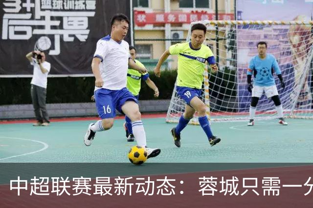 中超联赛最新动态：蓉城只需一分便可夺冠，三镇与铁人争夺生存之路